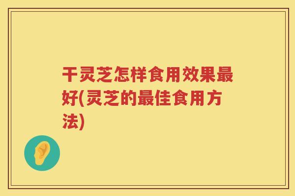 干灵芝怎样食用效果好(灵芝的佳食用方法)