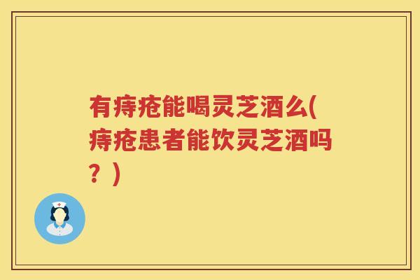 有痔疮能喝灵芝酒么(痔疮患者能饮灵芝酒吗？)