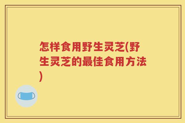 怎样食用野生灵芝(野生灵芝的佳食用方法) 怎样食用野生灵芝(野生灵芝的佳食用方法)