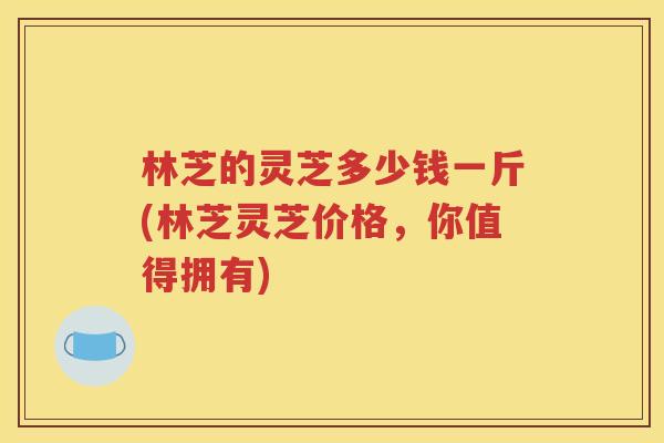 林芝的灵芝多少钱一斤(林芝灵芝价格，你值得拥有)