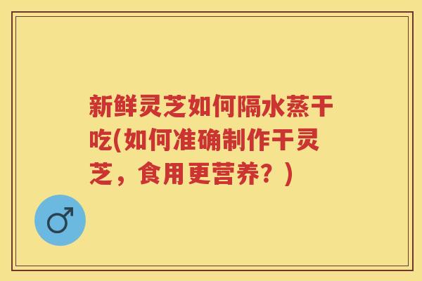 新鲜灵芝如何隔水蒸干吃(如何准确制作干灵芝,食用更营养?) 新鲜灵芝如何隔水蒸干吃(如何准确制作干灵芝,食用更营养?)