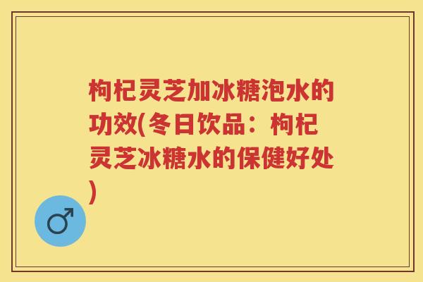 枸杞灵芝加冰糖泡水的功效(冬日饮品：枸杞灵芝冰糖水的保健好处)