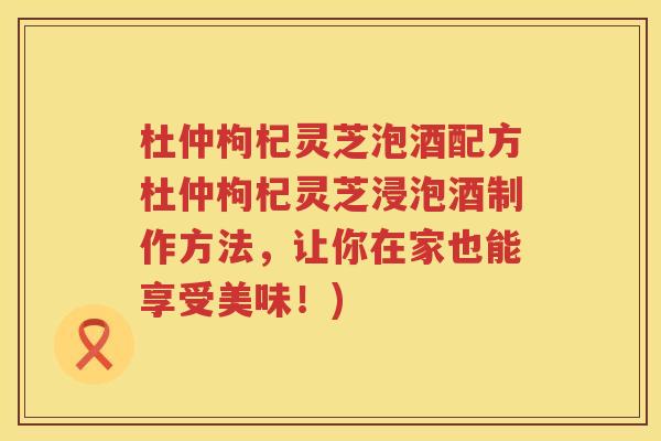 杜仲枸杞灵芝泡酒配方杜仲枸杞灵芝浸泡酒制作方法，让你在家也能享受美味！)