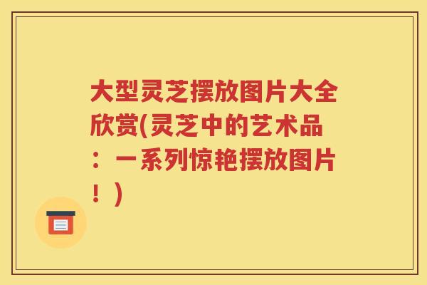 大型灵芝摆放图片大全欣赏(灵芝中的艺术品:一系列惊艳摆放图片!) 大型灵芝摆放图片大全欣赏(灵芝中的艺术品:一系列惊艳摆放图片!)