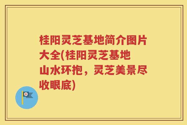 桂阳灵芝基地简介图片大全(桂阳灵芝基地 山水环抱,灵芝美景尽收眼底) 桂阳灵芝基地简介图片大全(桂阳灵芝基地 山水环抱,灵芝美景尽收眼底)