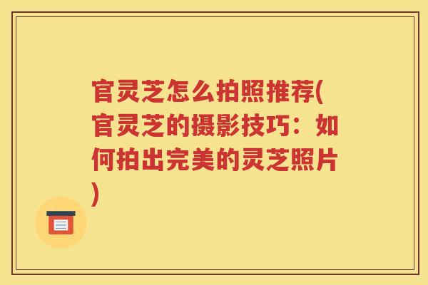 官灵芝怎么拍照推荐(官灵芝的摄影技巧：如何拍出完美的灵芝照片)
