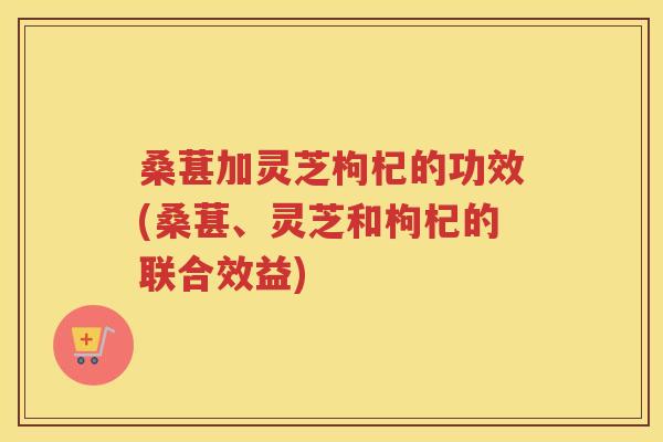 桑葚加灵芝枸杞的功效(桑葚、灵芝和枸杞的联合效益)