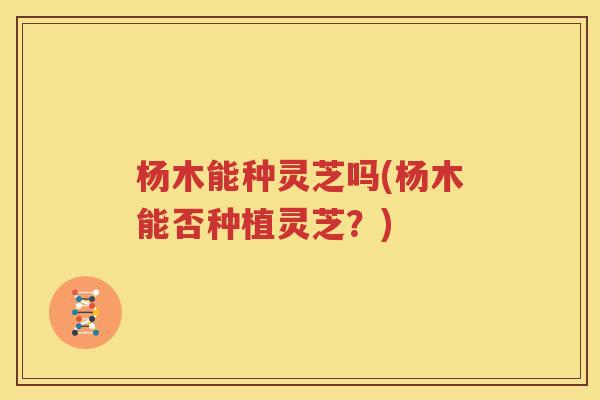 杨木能种灵芝吗(杨木能否种植灵芝?) 杨木能种灵芝吗(杨木能否种植灵芝?)
