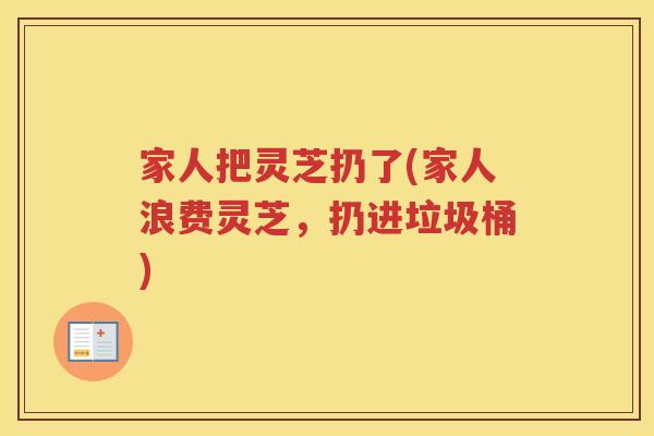 家人把灵芝扔了(家人浪费灵芝，扔进垃圾桶)