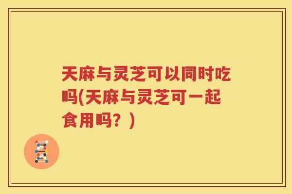 天麻与灵芝可以同时吃吗(天麻与灵芝可一起食用吗?) 天麻与灵芝可以同时吃吗(天麻与灵芝可一起食用吗?)