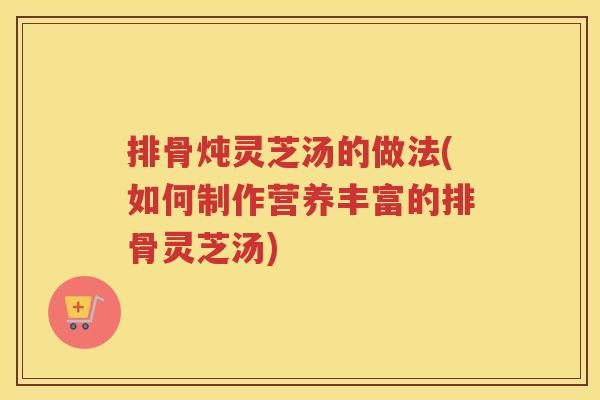 排骨炖灵芝汤的做法(如何制作营养丰富的排骨灵芝汤)