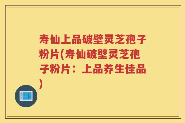 寿仙上品破壁灵芝孢子粉片(寿仙破壁灵芝孢子粉片：上品养生佳品)