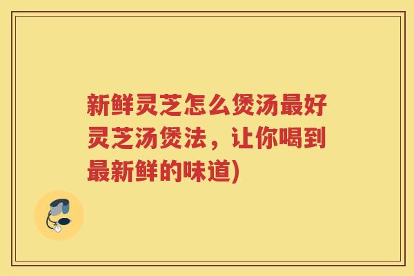 新鲜灵芝怎么煲汤好灵芝汤煲法，让你喝到新鲜的味道)
