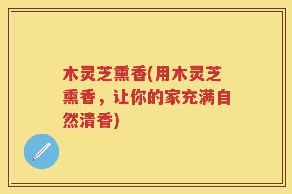 木灵芝熏香(用木灵芝熏香，让你的家充满自然清香)