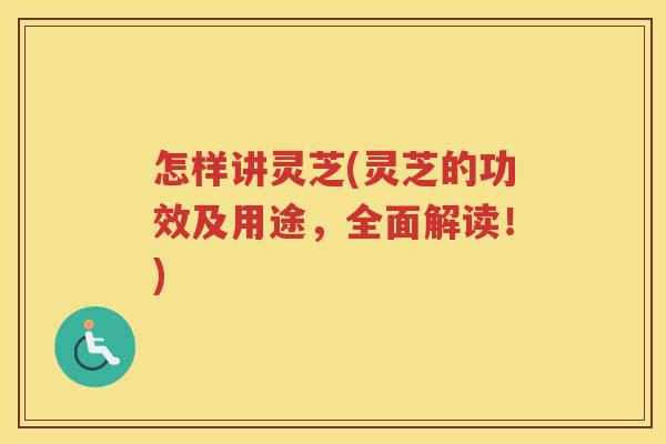 怎样讲灵芝(灵芝的功效及用途,全面解读!) 怎样讲灵芝(灵芝的功效及用途,全面解读!)