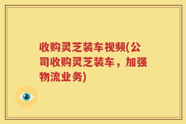 收购灵芝装车视频(公司收购灵芝装车，加强物流业务)