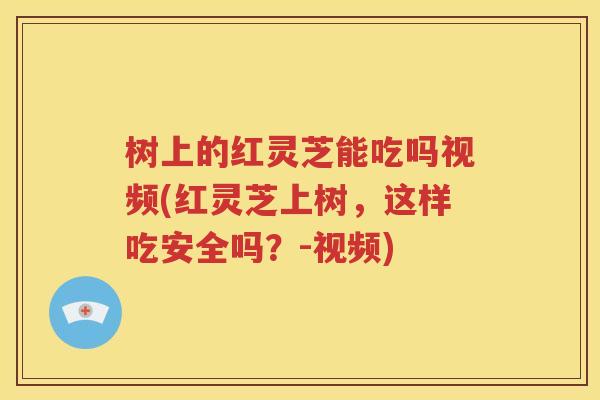 树上的红灵芝能吃吗视频(红灵芝上树，这样吃安全吗？-视频)