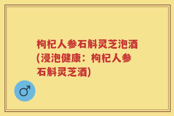 枸杞人参石斛灵芝泡酒(浸泡健康：枸杞人参石斛灵芝酒)