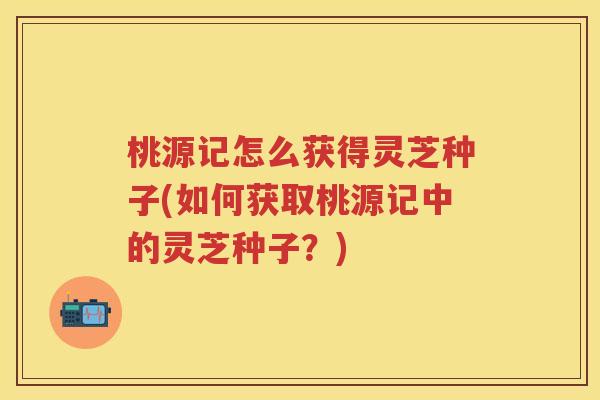 桃源记怎么获得灵芝种子(如何获取桃源记中的灵芝种子？)