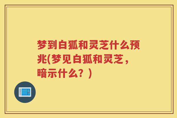 梦到白狐和灵芝什么预兆(梦见白狐和灵芝，暗示什么？)