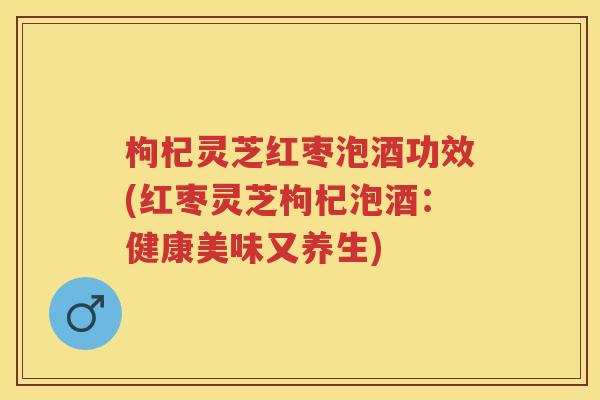 枸杞灵芝红枣泡酒功效(红枣灵芝枸杞泡酒:健康美味又养生) 枸杞灵芝红枣泡酒功效(红枣灵芝枸杞泡酒:健康美味又养生)