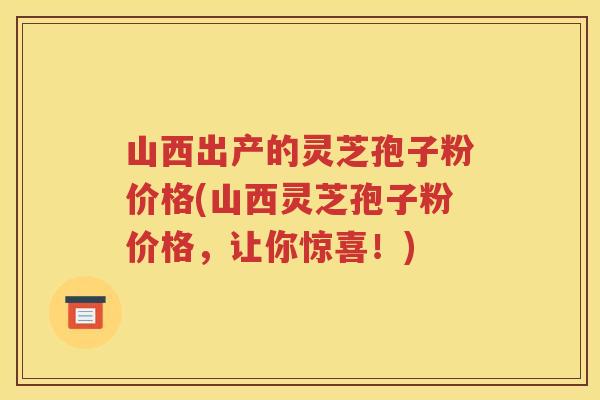山西出产的灵芝孢子粉价格(山西灵芝孢子粉价格,让你惊喜!) 山西出产的灵芝孢子粉价格(山西灵芝孢子粉价格,让你惊喜!)