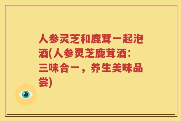 人参灵芝和鹿茸一起泡酒(人参灵芝鹿茸酒：三味合一，养生美味品尝)