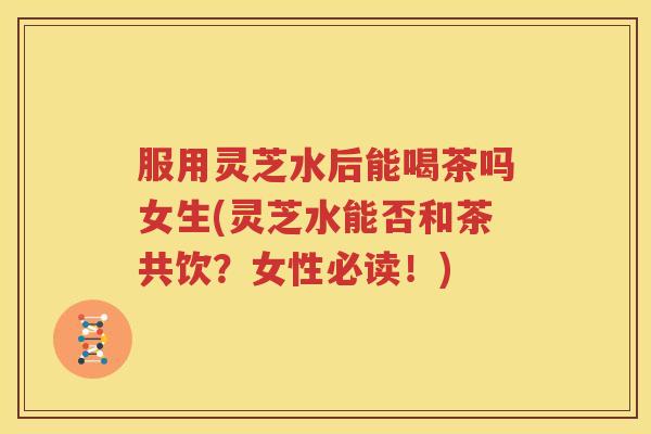 服用灵芝水后能喝茶吗女生(灵芝水能否和茶共饮？女性必读！)