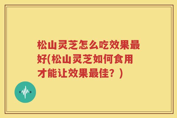 松山灵芝怎么吃效果好(松山灵芝如何食用才能让效果佳？)