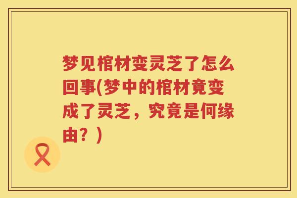 梦见棺材变灵芝了怎么回事(梦中的棺材竟变成了灵芝，究竟是何缘由？)
