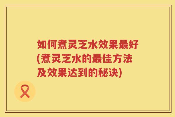 如何煮灵芝水效果好(煮灵芝水的佳方法及效果达到的秘诀)