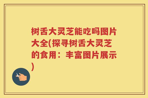 树舌大灵芝能吃吗图片大全(探寻树舌大灵芝的食用：丰富图片展示)