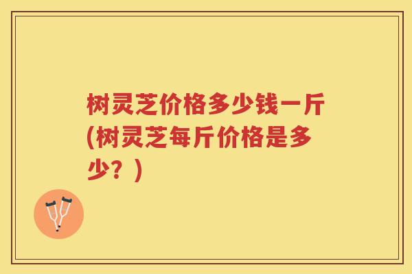 树灵芝价格多少钱一斤(树灵芝每斤价格是多少？)