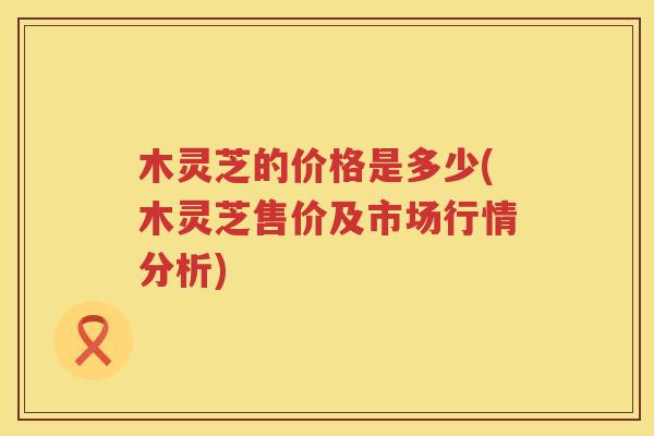 木灵芝的价格是多少(木灵芝售价及市场行情分析)