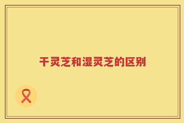 干灵芝和湿灵芝的区别