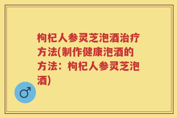 枸杞人参灵芝泡酒方法(制作健康泡酒的方法：枸杞人参灵芝泡酒)