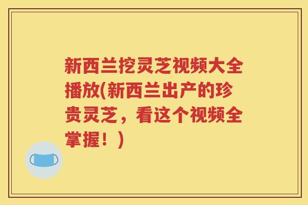 新西兰挖灵芝视频大全播放(新西兰出产的珍贵灵芝，看这个视频全掌握！)