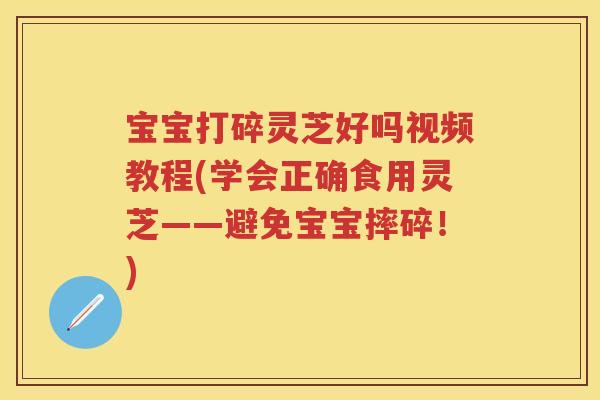宝宝打碎灵芝好吗视频教程(学会正确食用灵芝——避免宝宝摔碎！)