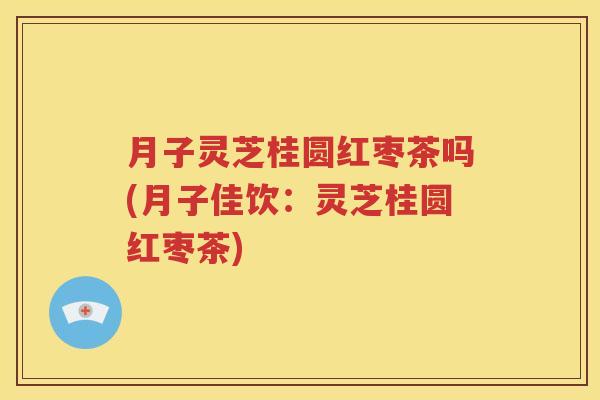 月子灵芝桂圆红枣茶吗(月子佳饮：灵芝桂圆红枣茶)