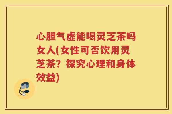 心胆气虚能喝灵芝茶吗女人(女性可否饮用灵芝茶？探究心理和身体效益)