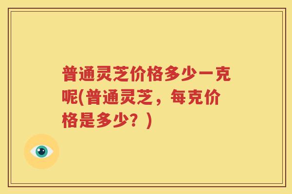 普通灵芝价格多少一克呢(普通灵芝,每克价格是多少?) 普通灵芝价格多少一克呢(普通灵芝,每克价格是多少?)