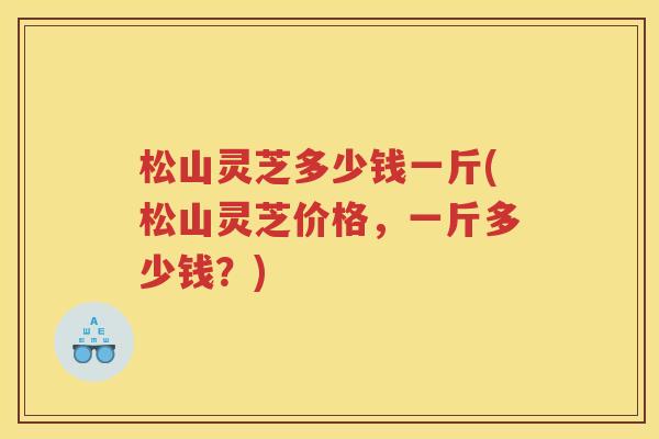 松山灵芝多少钱一斤(松山灵芝价格，一斤多少钱？)