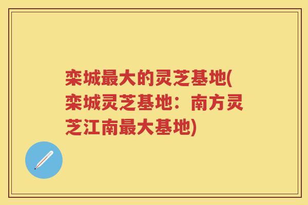 栾城大的灵芝基地(栾城灵芝基地:南方灵芝江南大基地) 栾城大的灵芝基地(栾城灵芝基地:南方灵芝江南大基地)