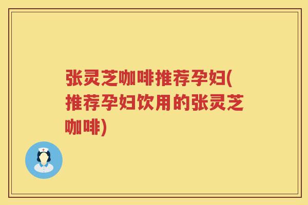 张灵芝咖啡推荐孕妇(推荐孕妇饮用的张灵芝咖啡)