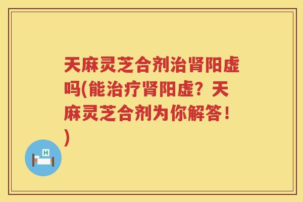 天麻灵芝合剂阳虚吗(能阳虚？天麻灵芝合剂为你解答！)