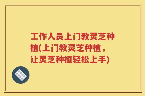 工作人员上门教灵芝种植(上门教灵芝种植,让灵芝种植轻松上手) 工作人员上门教灵芝种植(上门教灵芝种植,让灵芝种植轻松上手)