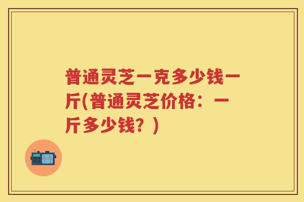 普通灵芝一克多少钱一斤(普通灵芝价格:一斤多少钱?) 普通灵芝一克多少钱一斤(普通灵芝价格:一斤多少钱?)