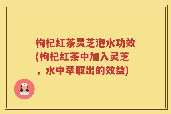 枸杞红茶灵芝泡水功效(枸杞红茶中加入灵芝，水中萃取出的效益)
