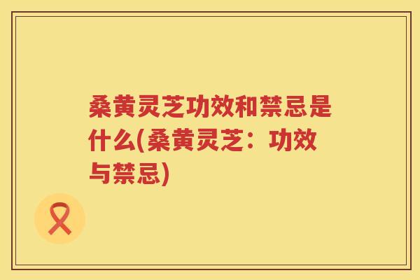 桑黄灵芝功效和禁忌是什么(桑黄灵芝:功效与禁忌) 桑黄灵芝功效和禁忌是什么(桑黄灵芝:功效与禁忌)