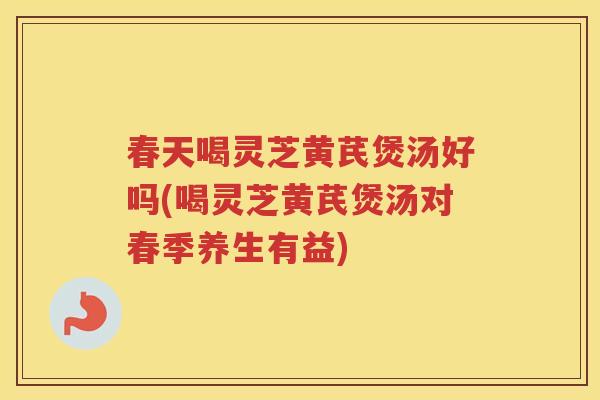 春天喝灵芝黄芪煲汤好吗(喝灵芝黄芪煲汤对春季养生有益)